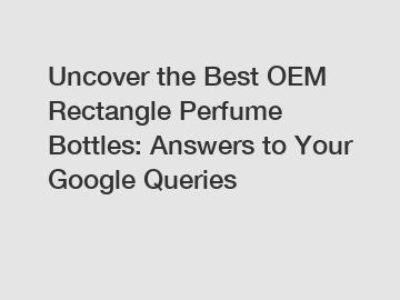 Uncover the Best OEM Rectangle Perfume Bottles: Answers to Your Google Queries