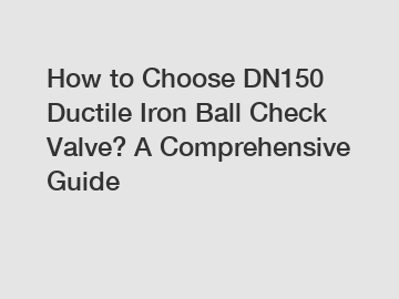 How to Choose DN150 Ductile Iron Ball Check Valve? A Comprehensive Guide