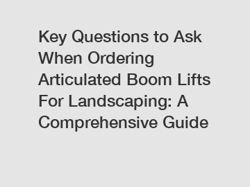 Key Questions to Ask When Ordering Articulated Boom Lifts For Landscaping: A Comprehensive Guide