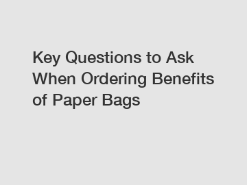 Key Questions to Ask When Ordering Benefits of Paper Bags