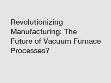 Revolutionizing Manufacturing: The Future of Vacuum Furnace Processes?