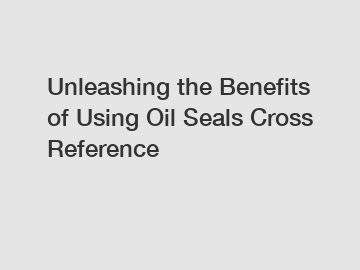 Unleashing the Benefits of Using Oil Seals Cross Reference