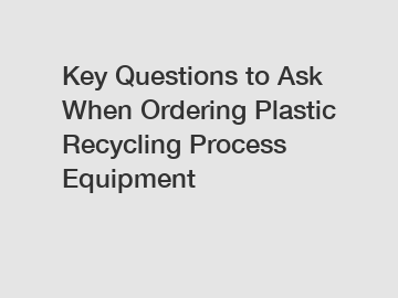 Key Questions to Ask When Ordering Plastic Recycling Process Equipment