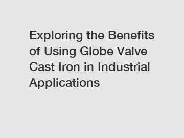 Exploring the Benefits of Using Globe Valve Cast Iron in Industrial Applications