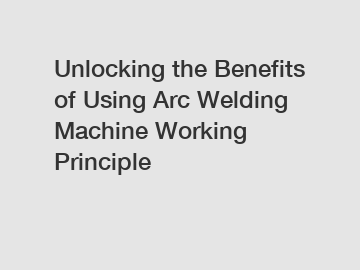 Unlocking the Benefits of Using Arc Welding Machine Working Principle