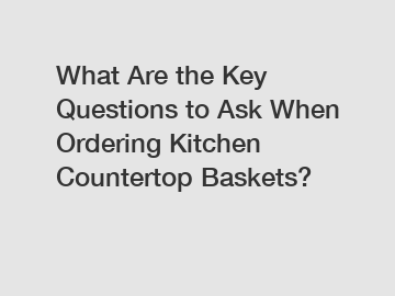 What Are the Key Questions to Ask When Ordering Kitchen Countertop Baskets?