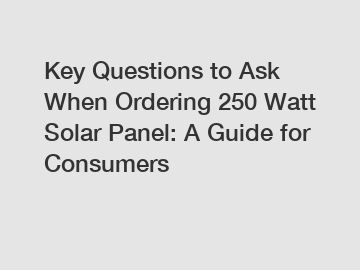 Key Questions to Ask When Ordering 250 Watt Solar Panel: A Guide for Consumers