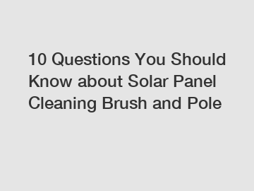 10 Questions You Should Know about Solar Panel Cleaning Brush and Pole