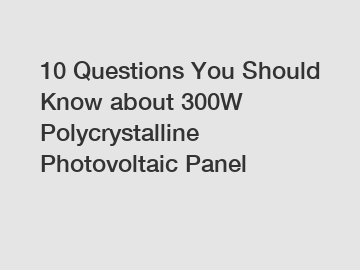 10 Questions You Should Know about 300W Polycrystalline Photovoltaic Panel