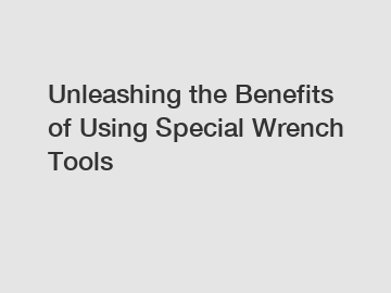 Unleashing the Benefits of Using Special Wrench Tools