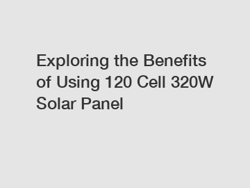 Exploring the Benefits of Using 120 Cell 320W Solar Panel