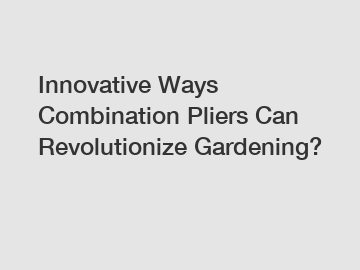 Innovative Ways Combination Pliers Can Revolutionize Gardening?