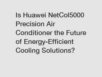 Is Huawei NetCol5000 Precision Air Conditioner the Future of Energy-Efficient Cooling Solutions?