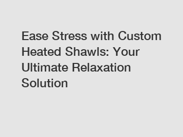 Ease Stress with Custom Heated Shawls: Your Ultimate Relaxation Solution