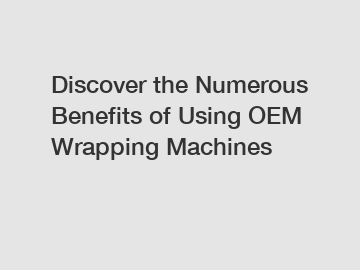 Discover the Numerous Benefits of Using OEM Wrapping Machines