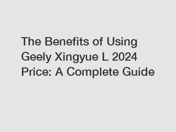 The Benefits of Using Geely Xingyue L 2024 Price: A Complete Guide