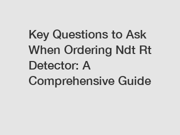 Key Questions to Ask When Ordering Ndt Rt Detector: A Comprehensive Guide