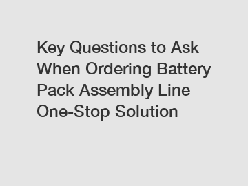 Key Questions to Ask When Ordering Battery Pack Assembly Line One-Stop Solution