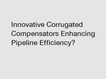 Innovative Corrugated Compensators Enhancing Pipeline Efficiency?