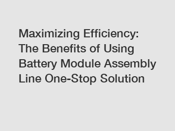 Maximizing Efficiency: The Benefits of Using Battery Module Assembly Line One-Stop Solution