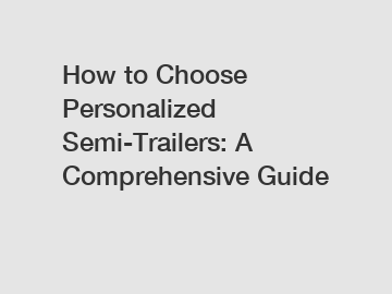 How to Choose Personalized Semi-Trailers: A Comprehensive Guide