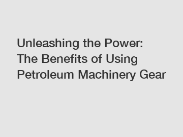 Unleashing the Power: The Benefits of Using Petroleum Machinery Gear