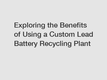 Exploring the Benefits of Using a Custom Lead Battery Recycling Plant