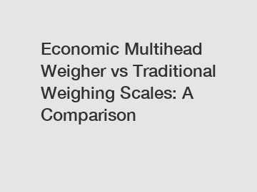 Economic Multihead Weigher vs Traditional Weighing Scales: A Comparison