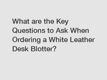 What are the Key Questions to Ask When Ordering a White Leather Desk Blotter?