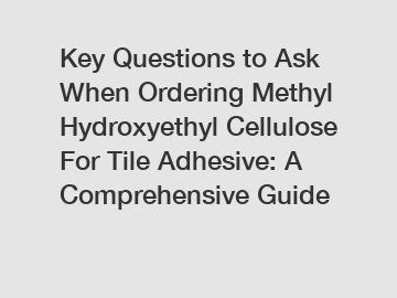 Key Questions to Ask When Ordering Methyl Hydroxyethyl Cellulose For Tile Adhesive: A Comprehensive Guide