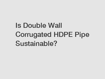 Is Double Wall Corrugated HDPE Pipe Sustainable?