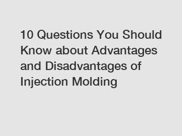 10 Questions You Should Know about Advantages and Disadvantages of Injection Molding