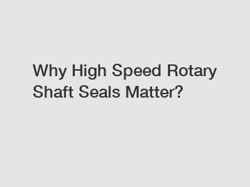 Why High Speed Rotary Shaft Seals Matter?