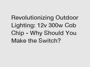 Revolutionizing Outdoor Lighting: 12v 300w Cob Chip - Why Should You Make the Switch?