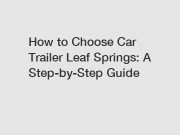 How to Choose Car Trailer Leaf Springs: A Step-by-Step Guide