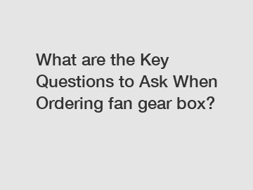 What are the Key Questions to Ask When Ordering fan gear box?