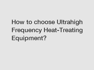How to choose Ultrahigh Frequency Heat-Treating Equipment?