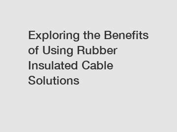 Exploring the Benefits of Using Rubber Insulated Cable Solutions