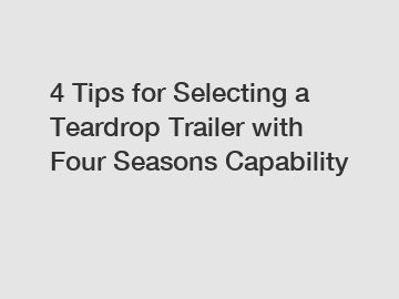 4 Tips for Selecting a Teardrop Trailer with Four Seasons Capability