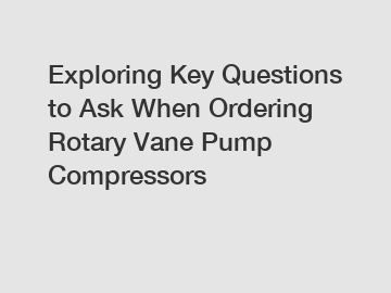 Exploring Key Questions to Ask When Ordering Rotary Vane Pump Compressors