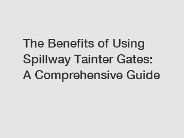 The Benefits of Using Spillway Tainter Gates: A Comprehensive Guide