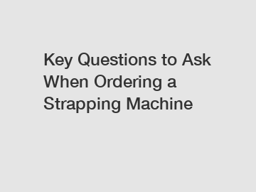 Key Questions to Ask When Ordering a Strapping Machine