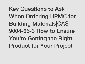 Key Questions to Ask When Ordering HPMC for Building Materials|CAS 9004-65-3 How to Ensure You're Getting the Right Product for Your Project