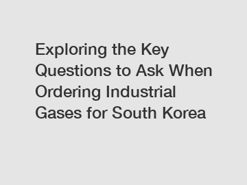 Exploring the Key Questions to Ask When Ordering Industrial Gases for South Korea