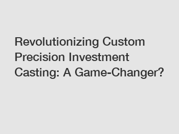 Revolutionizing Custom Precision Investment Casting: A Game-Changer?