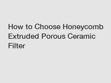 How to Choose Honeycomb Extruded Porous Ceramic Filter