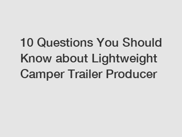 10 Questions You Should Know about Lightweight Camper Trailer Producer