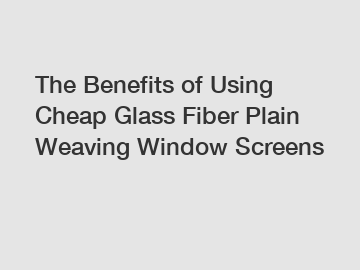 The Benefits of Using Cheap Glass Fiber Plain Weaving Window Screens