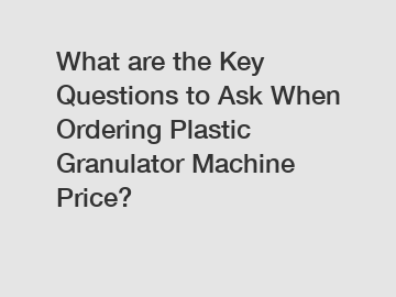 What are the Key Questions to Ask When Ordering Plastic Granulator Machine Price?