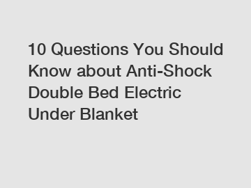 10 Questions You Should Know about Anti-Shock Double Bed Electric Under Blanket